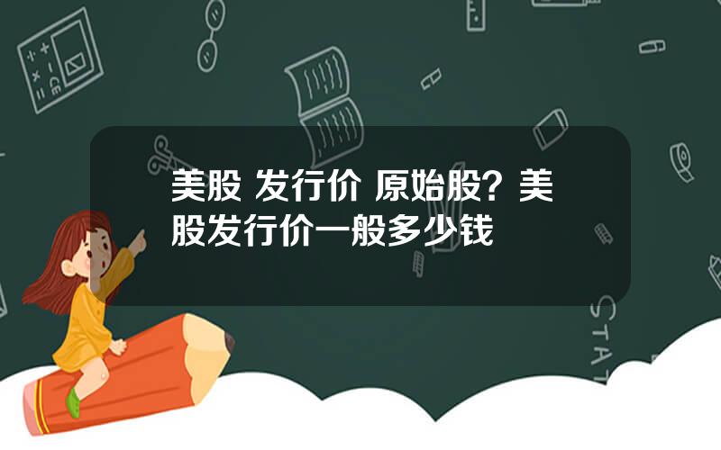 美股 发行价 原始股？美股发行价一般多少钱